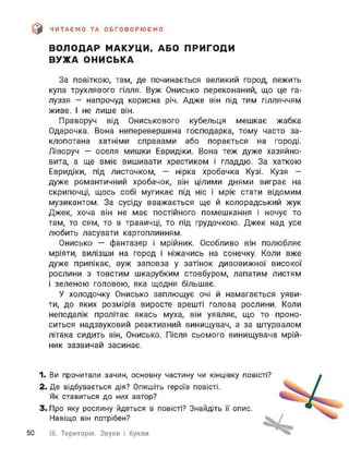 ЧИТАЄМО ТА ОБГОВОРЮЄМО
ВОЛОДАР МАКУЦИ, АБО ПРИГОДИ
ВУЖА ОНИСЬКА
За повіткою, там, де починається великий город, лежить
купа трухлявого гілля. Вуж Онисько переконаний, що це га­
луззя — напрочуд корисна річ. Адже він під тим гілляччям
живе. І не лише він.
Праворуч від Ониськового кубельця мешкає жабка
Одарочка. Вона неперевершена господарка, тому часто за­
клопотана хатніми справами або порається на городі.
Ліворуч — оселя мишки Евридіки. Вона теж дуже хазяйно­
вита, а ще вміє вишивати хрестиком і гладдю. За хаткою
Евридіки, під листочком, - нірка хробачка Кузі. Кузя -
дуже романтичний хробачок, він цілими днями виграє на
скрипочці, щось собі мугикає під ніс і мріє стати відомим
музикантом. За сусіду вважається ще й колорадський жук
Джек, хоча він не має постійного помешкання і ночує то
там, то сям, то в травичці, то під грудочкою. Джек над усе
любить ласувати картоплинням.
Онисько — фантазер і мрійник. Особливо він полюбляє
мріяти, вилізши на город і ніжачись на сонечку. Коли вже
дуже припікає, вуж заповза у затінок дивовижної високої
рослини з товстим шкарубким стовбуром, лапатим листям
і зеленою головою, яка щодня більшає.
У холодочку Онисько заплющує очі й намагається уяви­
ти, до яких розмірів виросте врешті голова рослини. Коли
неподалік пролітає якась муха, він уявляє, що то проно­
ситься надзвуковий реактивний винищувач, а за штурвалом
літака сидить він, Онисько. Після сьомого винищувача мрій­
ник зазвичай засинає.
1. Ви прочитали зачин, основну частину чи кінцівку повісті?
2. Де відбувається дія? Опишіть героїв повісті.
Як ставиться до них автор?
3. Про яку рослину йдеться в повісті? Знайдіть її опис.
Навіщо він потрібен?
50 III. Територія. Звуки і букви
 