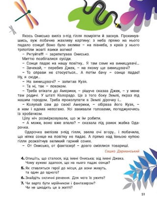 шись, вуж побачив жахливу картину: з неба прямо на нього
падало сонце! Воно було велике - на півнеба, з країв у нього
тріпотіли жовті язики вогню!
- Рятуйте!!! - зарепетував Онисько.
Миттю позбігалися сусіди.
- Сонце падає на нашу повітку... Я там саме на винищувачі...
- Зачекай, - перебив Джек, - на якому ще винищувачі?
- То справи не стосується... А потім бачу - сонце падає!
Ну, я сюди...
- На винищувачі? - запитав Кузя.
- Та ні, так - повзком.
- Треба втікати до Америки, - рішуче сказав Джек, - у мене
там родичі. У штаті Колорадо. Це з того боку Землі, якраз під
нашим городом. Треба проколупати в Землі дірочку і...
- Колупай сам до своєї Америки, - обірвав його Кузя, -
а нам і вдома непогано. Усі закивали головами, погоджуючись
із хробачком.
Цілу ніч розмірковували, що ж їм робити.
- А може, воно вже впало? - сказала під ранок жабка Ода-
рочка.
Одарочка вилізла з-під гілля, звела очі вгору... і побачила,
що ніяке сонце на повітку не падає. А прямо над їхньою купою
гілля розквітнув великий гарний сонях.
- От Онисько, от фантазер! - довго сміялися товариші.
Сашко Дерманський
4. Опишіть, що сталося, від імені Ониська; від імені Джека.
Чому вужеві здалося, що на нього падає сонце?
5. Як ставляться герої до місця, де вони живуть,
та один до одного?
6. Знайдіть окличні речення. Для чого їх ужито?
7. Чи варто бути мрійником і фантазером?
Чи не шкодить це в житті?
51
 