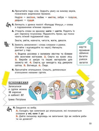 4. Прочитайте пари слів. Зверніть увагу на вимову звуків,
позначених виділеними буквами.
Неділя — весілля, тюбик — миттю, зябра — галуззя,
дядько - суддя.
Фі 5. Випишіть з уривка повісті «Володар Макуци...» слова
з подовженими м’якими звуками.
6. Утворіть слова за зразком: шити — шиття. Поділіть їх
для переносу по-різному. Підкресліть букви, що позна­
чають м’який подовжений звук.
Знати, уміти, навчати, читати, жити, дихати.
оо
7. Замініть визначення і слова словами з рамки.
(Читайте і відповідайте по черзі.) Напишіть
диктант у парі.
1. Водяна рослина з великим листям та білими
або жовтими квітками. 2. Смуга на краю лісу.
3. Вироби зі шкіри та інших матеріалів для
захисту ніг. 4. Смуги, що виходять від джерела
світла. 5. Вогнище. 6. Лице.
взуття
проміння
обличчя
багаття
узлісся
латаття
8. Прочитайте оголошення. Спишіть, доповнивши
оголошення назвами гуртків.
ОГОЛОШЕННЯ
Записатися
в гуртки можна
10 вересня
в кабінеті 37.
Ірина Петрівна
9. Завдання на вибір.
А. Складіть три запитання до оголошення, які починаються
словами у які, коли й де.
Б. Дайте письмову відповідь на запитання: Що ви любите роби­
ти на дозвіллі?
53
 