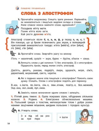 ПИШЕМО ПРАВИЛЬНО
СЛОВА З АПОСТРОФОМ
1. Прочитайте скоромовку. Спишіть третє речення. Порівняйте,
як вимовляються і пишуться виділені склади в ш
Яким словом можна замінити слово «духмяний»?
Посадила м'яту мати.
Пахне м'ята коло хати.
Хай росте духмяна м’ята.
{
Апостроф ставиться після б, п, в, м, ф, р перед я, ю, є, ї.
Він показує, що ці букви позначають два звуки, а попередній
приголосний вимовляється твердо: м'ята [мйата], в’юн [вйун],
п'є [пйе], зїв [зйів].
2. Прочитайте слова. Звертайте увагу на вимову.
П'ять — мавпячий, сузір'я — зоря, буряк — бур'ян, в'їхати — вікна.
3. Випишіть слова у дві колонки: 1) без апострофа, 2) з апострофом.
Підкресліть букви, перед якими стоїть апостроф.
Дев'ять, десять, рюкзак, подвір'я, пюре, здоров'я, моря, сім'я,
дерев'яний, морквяний, свято, черв'як.
4. Які з поданих нижче слів пишуться з апострофом? Поясніть свою
думку. Спишіть. Слова з апострофом поділіть для переносу.
В..юн, з..їхати, по..їхати, сім..я, пам..ятник, повітр..я, без..межний,
Зор..яна, склепний, пуп..янок.
5. Замініть кожне визначення одним словом і запишіть.
1. П'ятий день тижня. 2. Група яскравих зірок, об’єднаних спільною
назвою. 3. Родина. 4. Електронна обчислювальна машина.
5. Польовий гризун з товстим, неповоротким тілом і добре розви­
неними защічними мішками, шкідник польових і городніх культур.
6. Утворіть слова.
З в під об на роз
за при пере
+ їхати
54
 