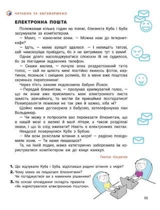 ЧИТАЄМО ТА ОБГОВОРЮЄМО
ЕЛЕКТРОННА ПОШТА
Полежавши кілька годин на пляжі, близнята Куба і Буба
засумували за комп'ютером.
— Мамо, — канючили вони. — Можна нам до інтернет-
кафе?
— Ідіть, - мама врешті здалася. - І напишіть татові,
хай чимскоріше приїздить, бо я не витримаю тут з вами!
Однак довго насолоджуватися спокоєм їй не судилося,
бо за півгодини задзвонив телефон.
— Скажи малим, — почула вона роздратований татів
голос, — хай не шлють мені постійно якихось фоток, кар­
тинок, пісеньок і смішних роликів, бо в мене вже поштова
скринька переповнена!
Через п'ять хвилин подзвонила бабуня Йоася.
-Передай близнятам, - пролунав хрипкуватий голос, —
що як вони вже присилають мені електронного листа
замість звичайного, то могли би принаймні постаратися!
Повиправляти помилки не так уже й важко, хіба ні?
Щойно мама договорила з бабусею, зателефонував пан
Вольдемар.
— Чи можу я попросити вас переказати близнятам, що
в нашій мові є великі й малі літери, а також розділові
знаки, і що їх слід вживати? Навіть в електронних листах.
Невдовзі повернулися Куба з Бубою.
— Ми всім розіслали вітання з моря! — радісно повідо­
мили вони. — Ти нами пишаєшся?
Та, на їхній подив, мама категорично заборонила їм ко­
ристуватися комп'ютером аж до кінця канікул.
Гжегож Касдепке
1. Що відчували Куба і Буба, відіславши родині вітання з моря?
2. Чому мама не пишалася близнятами?
Чи погоджуєтеся ви з маминим рішенням? /
V *. Уу 
 ■
хх
3. На основі оповідання складіть правила
«Як користуватися електронною поштою».
55
 
