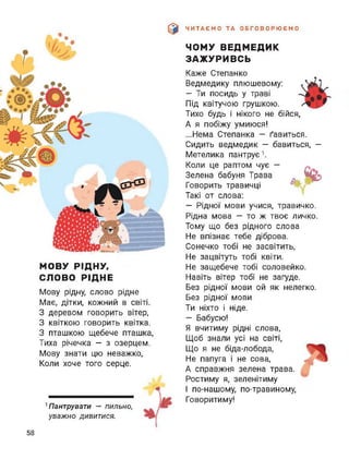 ЧИТАЄМО ТА ОБГОВОРЮЄМО
МОВУ РІДНУ,
СЛОВО РІДНЕ
Мову рідну, слово рідне
Має, дітки, кожний в світі.
З деревом говорить вітер,
З квіткою говорить квітка.
З пташкою щебече пташка,
Тиха річечка - з озерцем.
Мову знати цю неважко,
Коли хоче того серце.
1 Пантрувати — пильно,
уважно дивитися.
ЧОМУ ВЕДМЕДИК
ЗАЖУРИВСЬ
Каже Степанко
Ведмедику плюшевому:
— Ти посидь у траві
Під квітучою грушкою.
Тихо будь і нікого не бійся,
А я побіжу умиюся!
...Нема Степанка - ґавиться.
Сидить ведмедик — бавиться, —
Метелика пантрує1.
Коли це раптом чує —
Зелена бабуня Трава
Говорить травичці
Такі от слова:
— Рідної мови учися, травичко.
Рідна мова — то ж твоє личко.
Тому що без рідного слова
Не впізнає тебе діброва.
Сонечко тобі не засвітить,
Не зацвітуть тобі квіти.
Не защебече тобі соловейко.
Навіть вітер тобі не загуде.
Без рідної мови ой як нелегко.
Без рідної мови
Ти ніхто і ніде.
— Бабусю!
Я вчитиму рідні слова,
Щоб знали усі на світі,
Що я не біда-лобода,
Не папуга і не сова,
А справжня зелена трава.
Ростиму я, зеленітиму
1 по-нашому, по-травиному,
Говоритиму!
58
 