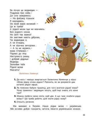 Як почув це ведмедик —
Подумав про себе,—
До сліз зажуривсь:
— На фабриці іграшок
Я народивсь.
Он який виріс великий —
Це ж треба!
А рідної мови іще не навчивсь.
Без рідного слова
На світі так важко!
Не знатиме навіть діброва,
Чи ведмедик я,
А чи пташка,
А чи зірочка вечорова...
— А ти не журися,—
каже Степанко.—
Підемо до лісу
Наступного ранку.
І добрий дідуньо
Ведмідь
Залюбки тебе
Рідної мови
Навчить!
Валентина Каменчук
1. До кого і навіщо звертається Валентина Каменчук у вірші
«Мову рідну, слово рідне»? Поясніть, як ви розумієте два
останні рядки вірша.
2. Як пояснює бабуся травичці, для чого вчитися рідної мови?
Чому травичка і ведмедик хочуть, щоб інші знали, хто вони
такі?
3. Можна любити свою сім'ю, свій дім. А що таке «любити рідну
мову»? Що треба робити, щоб знати рідну мову?
4. Спишіть речення.
Ми живемо в Україні. Наша рідна мова — українська.
Ми хочемо добре говорити, читати, писати українською мовою.
59
 