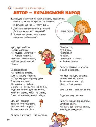 ЧИТАЄМО ТА ОБГОВОРЮЄМО
АВТОР - УКРАЇНСЬКИЙ НАРОД
1. Знайдіть заклички, лічилки, загадки, забавлянки.
Поясніть, як ви міркували, за зразком:
Я думаю, що це тому що ...
2. Для чого створювалися ці тексти?
До кого чи до чого звернені?
3. З яким настроєм треба читати
заклички, забавлянки?
Кую, кую чобіток.
Подай молоток,
Не подаси молотка -
Не підкую чобітка.
Молоток золотенький,
Чобіток дорогенький.
Ш-ш-ш.
Сорока-ворона
На припічку сиділа,
Діткам кашку варила:
— Оцьому дам, оцьому дам,
А цьому не дам:
Він дрова не рубав,
В хату не носив, печі не топив,
Води не носив, діжі не місив,
Каші не варив, хліба не ліпив,
В піч не саджав, кашу доїдав.
Сітка І-вітка,
ДубІ-дубки,
Настаївали
Коза|ки.
ШабелькиІ - брязь:
— Вийди, Ікнязь.
Сидить дівчина в коморі,
а коса її надворі.
Не йди, не йди, дощику,
Зварю тобі борщику
Та поставлю на горі,
Щоб не їли комарі.
Біла морква взимку росте.
Вода по воді плаває.
Іди, іди, дощику,
Зварим тобі борщику,
Зварим тобі галушок
Та виллємо на пісок.
СидитьІ жаба| під корічем,
Зачи|нає ри|ти,
На ко|го це| слової впаде,
Той буїде жмуїриїти.
Сидить в куточку І тче сорочку.
60
 