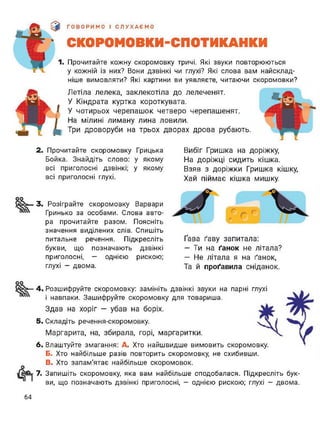 ІГ'Ли
$ ГОВОРИМО І СЛУХАЄМО
І СКОРОМОВКИ-СПОТИКАНКИ
1. Прочитайте кожну скоромовку тричі. Які звуки повторюються
у кожній із них? Вони дзвінкі чи глухі? Які слова вам найсклад­
ніше вимовляти? Які картини ви уявляєте, читаючи скоромовки?
Летіла лелека, заклекотіла до лелеченят.
У Кіндрата куртка короткувата.
У чотирьох черепашок четверо черепашенят.
На мілині лиману лина ловили.
Три дроворуби на трьох дворах дрова рубають.
2. Прочитайте скоромовку Грицька
Бойка. Знайдіть слово: у якому
всі приголосні дзвінкі; у якому
всі приголосні глухі.
Вибіг Гришка на доріжку,
На доріжці сидить кішка.
Взяв з доріжки Гришка кішку,
Хай піймає кішка мишку.
3. Розіграйте скоромовку Варвари
Гринько за особами. Слова авто­
ра прочитайте разом. Поясніть
значення виділених слів. Спишіть
питальне речення. Підкресліть
букви, що позначають дзвінкі
приголосні, — однією рискою;
глухі - двома.
Ґава ґаву запитала:
— Ти на ґанок не літала?
— Не літала я на ґанок,
Та й проґавила сніданок.
оо
4. Розшифруйте скоромовку: замініть дзвінкі звуки на парні глухі
і навпаки. Зашифруйте скоромовку для товариша.
Здав на хоріг — убав на боріх.
5. Складіть речення-скоромовку.
Маргарита, на, збирала, горі, маргаритки.
6. Влаштуйте змагання: А. Хто найшвидше вимовить скоромовку.
Б. Хто найбільше разів повторить скоромовку, не схибивши.
В. Хто запам'ятає найбільше скоромовок.
7. Запишіть скоромовку, яка вам найбільше сподобалася. Підкресліть бук­
ви, що позначають дзвінкі приголосні, - однією рискою; глухі - двома.
64
 