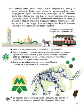 В. У самісінькому центрі Києва можна потрапити в хатину з
кісток мамонта. Треба лише відвідати Національний науково-
природничий музей. Ви побачите, якою була Земля мільйони
років тому. Дізнаєтеся про будову нашої планети, про давню
і сучасну флору1 і фауну2. Найцікавіші експонати — скелети
вимерлих тварин: мамонта, морської корови, гігантського оле­
ня, первісного бика-тура. Вам розкажуть про історію племен
і народів, які населяли територію України.
1 Флора — рослинний світ.
2 Фауна — тваринний світ.
І
4. Випишіть виділені слова, поділяючи їх для переносу.
5. Спишіть речення, у якому йдеться про найцікавіші експонати
музею. Поставте наголос у всіх словах речення. Перевірте
себе за орфографічним словником. Значення незнайомих
слів з'ясуйте у тлумачному словнику.
6. Опишіть, що зображено на ілюстраціях. Назвіть
розділи, де вони можуть бути вміщені.
м
7. За зразком вправи 2 придумайте і запишіть три запитання
за змістом книжки з класної або домашньої бібліотеки.
 