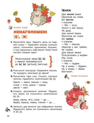 НЕНАГОЛОШЕНІ
[Е], [И]
1. Прочитайте вірш. Зверніть увагу на виді­
лені слова - порівняйте вимову голосних
звуків, позначених однаковими буквами.
З чим порівнюють себе їжаки? Чому? Який
настрій створює вірш?
Ненаголошені звуки [е], [и]
у вимові наближаються
До [и], [е]: [веиселі], [лиестки].
2. Розгляньте ілюстрації. Порівняйте їжачків.
Чи підходять ілюстрації до вірша?
3. Прочитайте пари слів. Спишіть, поставте
наголос, підкресліть ненаголошені [е], [и].
ЇЖАКИ
Два веселі їжаки
Накололи на голки
Всі листки
І сказали:
— Ми — кущі,
Золоті у нас плащі
На дощі.
Два веселі їжаки
Накололи на голки
Всі грибки
І сказали:
-Ми — пеньки,
Наросли у нас грибки,
Як горбки.
Два веселі їжаки
Позгортались у клубки
Під голки
І сказали:
-Ми - грудки...
Ну, а може, — будяки...
Ну, а може, — їжаки
Все-таки?..
Земля — землі, пеньки — пень,
степи — степ, крило — крила,
листи — лист.
4. Спишіть, доповнюючи речення. Підкрес­
літь букви, які позначають ненаголошені
[е], [и].
Зима, весна, літо, осінь — це ... .
Верба, береза, ялина, тополя — це ....
5. Запишіть два речення про зображених їжачків,
лки Підкресліть букви, які позначають ненаголоше-
І ні [е], [и].
Тамара Коломієць
68
 