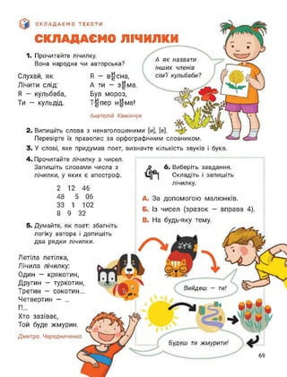[и], [е].
А як назвати
інших членів
сім'ї кульбаби?
СКЛАДАЄМО ТЕКСТИ
СКЛАДАЄМО ЛІЧИЛКИ
Слухай, як
Лічити слід:
Я — кульбаба,
Ти - кульдід.
1. Прочитайте лічилку.
Вона народна чи авторська?
Я - в^-сна,
А ти - з-£-ма.
Був мороз,
Т-§-пер н-£-ма!
Анатолій Камінчук
2. Випишіть слова з ненаголошеними
Перевірте їх правопис за орфографічним словником.
3. У слові, яке придумав поет, визначте кількість звуків і букв.
4. Прочитайте лічилку з чисел.
Запишіть словами числа з
лічилки, у яких є апостроф.
2
48
33
8
12
5
1
9 32
46
06
102
6. Виберіть завдання.
Складіть і запишіть
лічилку.
5. Думайте, як поет: збагніть
логіку автора і допишіть
два рядки лічилки.
Летіла летілка,
Лічила лічилку:
Один — крякотин,
Другин — туркотин,
Третин - сокотин...
Четвертин — ...
П...
Хто зазіває,
Той буде жмурин.
Дмитро Чередниченко
A. За допомогою малюнків.
Б. Із чисел (зразок - вправа 4).
B. На будь-яку тему.
Будеш ти жмурити!
Вийдеш — ти!
69
 