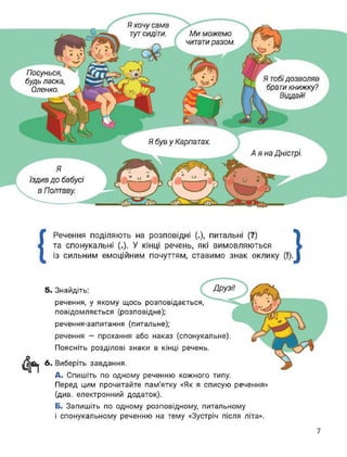 Я був у Карпатах.
Аяна Дністрі.
Я хочу сама
тут сидіти.
Посунься,
будь ласка,
Оленко.
Ми можемо
читати разом.
Я тобідозволяв
брати книжку?
Віддай!
Я
їздив до бабусі
в Полтаву.
{
Речення поділяють на розповідні (.), питальні (?)
та спонукальні (.), У кінці речень, які вимовляються
із сильним емоційним почуттям, ставимо знак оклику }
5. Знайдіть: ДРУЗІ!
речення, у якому щось розповідається,
повідомляється (розповідне);
речення-запитання (питальне);
речення - прохання або наказ (спонукальне).
Поясніть розділові знаки в кінці речень.
6. Виберіть завдання.
А. Спишіть по одному реченню кожного типу.
Перед цим прочитайте пам’ятку «Як я списую речення»
(див. електронний додаток).
Б. Запишіть по одному розповідному, питальному
і спонукальному реченню на тему «Зустріч після літа».
7
 