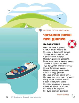 76 IV. Спільнота. Слово і його значення
ЧИТАЄМО ТА ОБГОВОРЮЄМО
ЧИТАЄМО ВІРШІ
ПРО ДНІПРО
НАРОДЖЕННЯ
Ніхто не знає і донині,
Коли у пітьмі давніх літ
Струмок в болотяній долині
Уперше вихлюпнув на світ.
І, розливаючи озерце
Навкруг дзвінкого джерела,
Вода, мов кров з живого серця,
Уперше в травах потекла.
Тоді, продерши стежку в хащі,
Серед болотяних кущів,
Підповз помалу велет-ящір
І лапи в воду умочив.
Не знав струмок своєї сили,
Не знав, що десь там, у степах,
Йому вітри мостили схили
І скелі відступали шлях.
Струмок звивався у долині,
Світив на сонці серебром.
Він потече по Україні!
Він буде зватися Дніпром!
Марія Пригара
 
