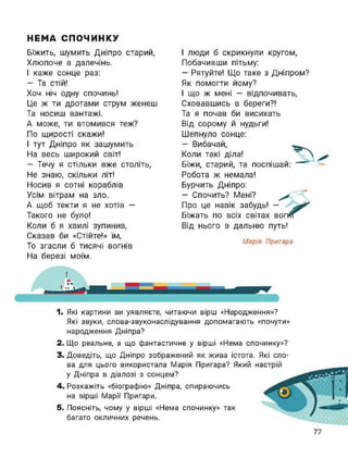 НЕМА СПОЧИНКУ
Біжить, шумить Дніпро старий,
Хлюпоче в далечінь.
І каже сонце раз:
- Та стій!
Хоч ніч одну спочинь!
Це ж ти дротами струм женеш
Та носиш вантажі.
А може, ти втомився теж?
По щирості скажи!
І тут Дніпро як зашумить
На весь широкий світ!
— Течу я стільки вже століть,
Не знаю, скільки літ!
Носив я сотні кораблів
Усім вітрам на зло.
А щоб текти я не хотів —
Такого не було!
Коли б я хвилі зупинив,
Сказав би «Стійте!» їм,
То згасли б тисячі вогнів
На березі моїм.
І люди б скрикнули кругом,
Побачивши пітьму:
— Рятуйте! Що таке з Дніпром?
Як помогти йому?
І що ж мені — відпочивать,
Сховавшись в береги?!
Та я почав би висихать
Від сорому й нудьги!
Шепнуло сонце:
— Вибачай,
Коли такі діла!
Біжи, старий, та поспішай:
Робота ж немала!
Бурчить Дніпро:
- Спочить? Мені?
Про це навік забудь!
Біжать по всіх світах
Від нього в дальню путь!
Марія Пригара
Г
І
1. Які картини ви уявляєте, читаючи вірш «Народження»?
Які звуки, слова-звуконаслідування допомагають «почути»
народження Дніпра?
2. Що реальне, а що фантастичне у вірші «Нема спочинку»?
3. Доведіть, що Дніпро зображений як жива істота. Які сло-
ва для цього використала Марія Пригара? Який
у Дніпра в діалозі з сонцем?
4. Розкажіть «біографію» Дніпра, спираючись
на вірші Марії Пригари.
5. Поясніть, чому у вірші «Нема спочинку» так
багато окличних речень.
77
 