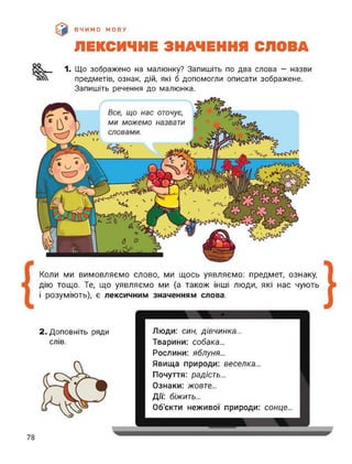 ВЧИМО МОВУ
ЛЕКСИЧНЕ ЗНАЧЕННЯ СЛОВА
оо
1. Що зображено на малюнку? Запишіть по два слова — назви
предметів, ознак, дій, які б допомогли описати зображене.
Запишіть речення до малюнка.
Коли ми вимовляємо слово, ми щось уявляємо: предмет, ознаку,
дію тощо. Те, що уявляємо ми (а також інші люди, які нас чують
і розуміють), є лексичним значенням слова.
2. Доповніть ряди
слів.
Люди: син, дівчинка...
Тварини: собака...
Рослини: яблуня...
Явища природи: веселка...
Почуття: радість...
Ознаки: жовте...
Дії: біжить...
Об’єкти неживої природи: сонце...
78
 