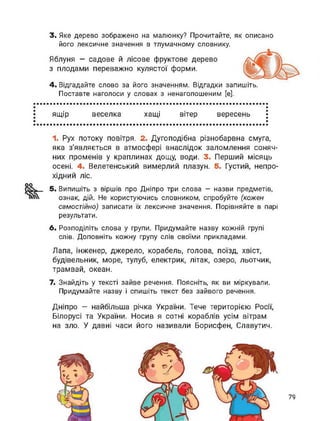 3. Яке дерево зображено на малюнку? Прочитайте, як описано
його лексичне значення в тлумачному словнику.
Яблуня — садове й лісове фруктове дерево
з плодами переважно кулястої форми.
4. Відгадайте слово за його значенням. Відгадки запишіть.
Поставте наголоси у словах з ненаголошеним [е].
ящір веселка хащі вітер вересень
1. Рух потоку повітря. 2. Дугоподібна різнобарвна смуга,
яка з'являється в атмосфері внаслідок заломлення соняч­
них променів у краплинах дощу, води. 3. Перший місяць
осені. 4. Велетенський вимерлий плазун. 5. Густий, непро­
хідний ліс.
оо
5. Випишіть з віршів про Дніпро три слова — назви предметів,
ознак, дій. Не користуючись словником, спробуйте (кожен
самостійно) записати їх лексичне значення. Порівняйте в парі
результати.
6. Розподіліть слова у групи. Придумайте назву кожній групі
слів. Доповніть кожну групу слів своїми прикладами.
Лапа, Інженер, джерело, корабель, голова, поїзд, хвіст,
будівельник, море, тулуб, електрик, літак, озеро, льотчик,
трамвай, океан.
7. Знайдіть у тексті зайве речення. Поясніть, як ви міркували.
Придумайте назву і спишіть текст без зайвого речення.
Дніпро - найбільша річка України. Тече територією Росії,
Білорусі та України. Носив я сотні кораблів усім вітрам
на зло. У давні часи його називали Борисфен, Славутич.
79
 