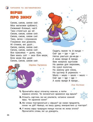 э ЧИТАЄМО ТА ОБГОВОРЮЄМО
ВІРШІ
ПРО ЗИМУ
Сипле, сипле, сипле сніг.
Мов метелики сріблисті,
Сніжинки біленькі, чисті
Тихо стеляться до ніг.
Сипле, сипле, сипле СНІГ.
Сипле, сипле, сипле сніг.
Тихо, легко і спроквола
Покриває все довкола,
Ні стежок, ані доріг...
Сипле, сипле, сипле сніг.
Сипле, сипле, сипле сніг.
Все присипав — доли, гори,
Вже ввесь світ — мов біле море,
Біле море без доріг.
Сипле, сипле, сипле сніг.
Сидить пряля та й пряде -
Сніг іде — іде — іде —
Нитка рветься де-не-де -
А вона пряде й пряде.
Вже напряла хуртовин
На шапки для верховин,
На сувої полотна,
На завіску для вікна,
На хустину й укривало —
Мало — мало — мало — мало —
Сніг іде - іде — іде —
А вона пряде й пряде...
Ліна Костенко
1. Прочитайте вірші спочатку мовчки, а потім
виразно вголос. Чи змінюється враження від віршів?
2. Опишіть картини, які ви уявляєте, читаючи кожний
вірш. Чи однакові вони?
3. Які слова повторюються у віршах? Це назви предметів,
ознак чи дій? Навіщо, на вашу думку, використано ці повтори?
4. У якому вірші природне явище постає як жива істота?
Прочитайте слова, які це доводять.
86
 
