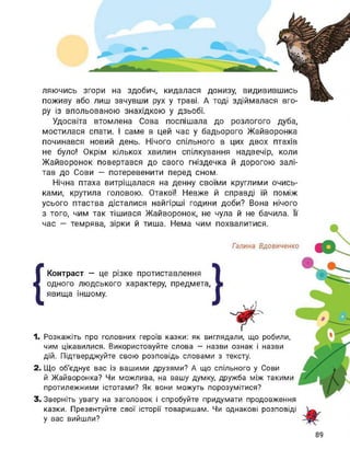 ляючись згори на здобич, кидалася донизу, видивившись
поживу або лиш зачувши рух у траві. А тоді здіймалася вго­
ру із впольованою знахідкою у дзьобі.
Удосвіта втомлена Сова поспішала до розлогого дуба,
мостилася спати. І саме в цей час у бадьорого Жайворонка
починався новий день. Нічого спільного в цих двох птахів
не було! Окрім кількох хвилин спілкування надвечір, коли
Жайворонок повертався до свого гніздечка й дорогою залі­
тав до Сови — потеревенити перед сном.
Нічна птаха витріщалася на денну своїми круглими очись-
ками, крутила головою. Отакої! Невже й справді їй поміж
усього птаства дісталися найгірші години доби? Вона нічого
з того, чим так тішився Жайворонок, не чула й не бачила. Її
час — темрява, зірки й тиша. Нема чим похвалитися.
Галина Вдовиченко
{
Контраст — це різке протиставлення
одного людського характеру, предмета,
явища іншому.
1. Розкажіть про головних героїв казки: як виглядали, що робили,
чим цікавилися. Використовуйте слова — назви ознак і назви
дій. Підтверджуйте свою розповідь словами з тексту.
2. Що об'єднує вас із вашими друзями? А що спільного у Сови
й Жайворонка? Чи можлива, на вашу думку, дружба між такими
протилежними істотами? Як вони можуть порозумітися?
3. Зверніть увагу на заголовок і спробуйте придумати продовження
казки. Презентуйте свої історії товаришам. Чи однакові розповіді
у вас вийшли?
 