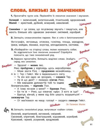 СЛОВА, БЛИЗЬКІ ЗА ЗНАЧЕННЯМ
1. Прочитайте групи слів. Порівняйте їх лексичне значення і звучання.
Великий - величезний, велетенський, гігантський, здоровенний.
Малий — крихітний, дрібний, мізерний, невеликий. Ц
Синоніми — це слова, що по-різному звучать і пишуться, але
мають близьке або однакове значення: сміливий, хоробрий.
}2. Запишіть слова-синоніми парами. Яке зі слів є багатозначним?
Фотографія, летовище, оплески, голкіпер, площа, аеродром,
іриси, майдан, півники, воротар, аплодисменти, світлина.
3. «Позбирайте» на сторінці слова, якими називають собак.
Як відрізняється їхнє лексичне значення? Спробуйте
пояснити, що таке синонімічний ряд.
4. Виразно прочитайте. Випишіть виділені слова. Знайдіть
серед них синоніми.
у — Здоров! — мовив пес. (у
Реке пробурчав у відповідь щось нерозбірливе.
— Мене звати Пол, — продовжив незнайомець. —
А їх — Тер і Гейст. Ми з паралельного світу.
— Та він все одно не зрозуміє, — озвався Тер.
— Ну й що далі? — похмуро спитав Рекс.
— Ми вирішили допомогти тобі та іншим
безпритульним, - відповів Пол.
— А чому почали з мене? — буркнув Рекс.
— Бо ти ж — Рекс, що означає «цар». З кого ж іще? Г
— Братця, кінчай, у мене від бліх шерсть ворушиться! -
заскавучав Тер.
— От нав'язався на нашу голову! — сердито гавкнув Гейст.
За Галиною Малик
5. Запишіть синонімічні ряди, вилучивши «зайве» слово.
Веселий, жартівливий, активний, смішний.
Сміливий, спритний, безстрашний, відважний, хоробрий.
Красивий, гарний, розумний, вродливий.
 