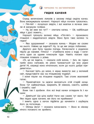 ЧИТАЄМО ТА ОБГОВОРЮЄМО
ГИДКЕ КАЧЕНЯ
к
Серед величезних лопухів у своєму гнізді сиділа качка.
Вона висиджувала каченят. Нарешті яйця почали тріскатись.
- Піп-піп! - почулося звідти, і всі жовтки в яєчках ожи­
ли й висунули голівки.
- Ну, ви вже всі тут? - спитала качка. - Ой, найбільше
яйце і досі лежить...
Нарешті тріснуло велике яйце. «Піп-піп!» — промовило
пташеня і видряпалося звідти. Воно було таке велике та
гидке!
- Яке здоровенне! - сказала качка.- Жодне не схоже
на нього. Невже це індича?! Ну, та це ми скоро побачимо.
Другого дня була чудова погода. Качка-мати з родиною
пішла до канави. Плюсь! - стрибнула вона у воду. І каче­
нята одне за одним плюснули туди. Навіть погане сіре
пташеня плавало з усіма.
«Ні, це не індича, - сказала собі качка, - бач, як гарно
гребе воно лапками, як рівно тримається! Це моє рідне
дитя! Ні, справді воно нічогеньке, коли до нього добре при­
дивитись».
- Ках-ках! Ідіть до мене, я мушу вивести вас у великий
світ, представити вас на пташиному подвірТ
І вони пішли на пташине подвір'я. Там стояв жахливий
галас.
— Привітайтеся та нижче вклоніться отій старій качці.
Вона тут найзнатніша. Шаркніть їй ніжкою, схиліть шийки
і скажіть: ках!
Вони так і зробили. Але всі інші качки оглядали їх і ка­
зали:
— Дивіться! Ще ціла юрба! Наче нас самих тут мало. Фу!
Яке гидке одне каченя, ми його не приймемо!
І вмить одна з качок підбігла до каченяти і скубнула
його за потилицю.
- Облиш його! - сказала качка-мати. - Воно ж нікому
нічого поганого не зробило.
92
 