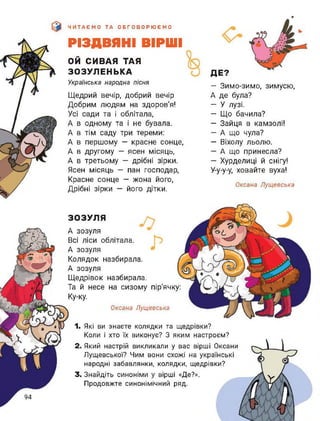 ЧИТАЄМО ТА ОБГОВОРЮЄМО
РІЗДВЯНІ ВІРШІ
ой СИВАЯ ТАЯ
ЗОЗУЛЕНЬКА
Українська народна пісня
Щедрий вечір, добрий вечір
Добрим людям на здоров'я!
Усі сади та і облітала,
А в одному та і не бувала.
А в тім саду три тереми:
А в першому — красне сонце,
А в другому — ясен місяць,
А в третьому - дрібні зірки.
Ясен місяць — пан господар,
Красне сонце — жона його,
Дрібні зірки — його дітки.
ДЕ?
— Зимо-зимо, зимусю,
А де була?
— У лузі.
— Що бачила?
— Зайця в камзолі!
— А що чула?
— Віхолу льолю.
— А що принесла?
— Хурделиці й снігу!
У-у-у-у, ховайте вуха!
Оксана Лущевська
ЗОЗУЛЯ
А зозуля
Всі ліси облітала.
А зозуля
Колядок назбирала.
А зозуля
Щедрівок назбирала.
Та й несе на сизому пір'ячку:
Ку-ку.
Оксана Лущевська
1. Які ви знаєте колядки та щедрівки?
Коли і хто їх виконує? З яким настроєм?
2. Який настрій викликали у вас вірші Оксани
Лущевської? Чим вони схожі на українські
народні забавлянки, колядки, щедрівки?
3. Знайдіть синоніми у вірші «Де?».
Продовжте синонімічний ряд.
94
 