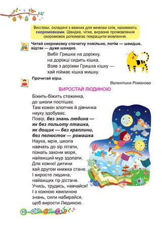 Вислови, складені з важких для вимови слів, називають
скоромовками. Швидке, чітке, виразне промовляння
скоромовок допомагає покращити мовлення.
Читай скоромовку спочатку повільно, потім — швидше,
відтак — дуже швидко.
Вибіг Гришка на доріжку,
на доріжці сидить кішка.
Взяв з доріжки Гришка кішку —
хай піймає кішка мишку.
Прочитай вірш.
Валентина Романова
ВИРОСТАЙ ЛЮДИНОЮ
Біжить-біжить стежинка,
до школи поспішає.
Там кожен хлопчик й дівчинка
науку здобуває.
Повір, без знань людина —
як без польоту пташка,
як дощик — без краплини,
без пелюсток — ромашка.
Наука, мрія, школа
навчать до зір літати,
пізнать закони моря,
найвищий мур здолати.
Для кожної дитини
хай другом книжка стане.
І виросте людина,
найвищих гір дістане.
Учись, трудись, навчайся!
І з кожною хвилиною
знань, сили набирайся,
щоб вирости Людиною.
 