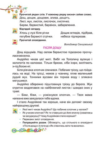 Прочитай рядки слів. У кожному рядку визнач зайве слово.
Дощ, дощик, дощовик, злива, дощить.
Лист, жук, листок, листочок, листячко.
Барви, барвистий, барвінок, забарвлення.
Відгадай загадку.
Хтось у лузі біля річки
погубив барвисті стрічки.
Прочитай оповідання.
Дощик вгледів, підібрав,
небеса підперезав.
Володимир Сенцовський
ПІСЛЯ ДОЩУ
Дощ відшумів. Над селом барвистою підковкою прогну­
лася веселка.
Андрійко чекав цієї миті. Вибіг на Тополину вулицю і
залопотів по калюжах. Тільки бризки, ніби іскри, вилітають
з-під босих ніг.
Біля рівчака хлопчик спинився. Побачив тріску, що гойда­
лась на воді. На трісці, немов у човнику, плив маленький
рудий жук. Тонкими вусами він торкав воду і злякано
метушився.
Андрійко обережно підштовхнув тріску до берега. Жук
спритно видряпався на найближчий листок і швидко зник у
траві.
— Біжи, біжи, — усміхнувся хлопчик. — Твоя мама
напевне вже заждалася тебе вдома.
І стало Андрійкові так хороше, наче він допоміг своєму
найкращому другові.
і • Якої миті чекав Андрійко? Що побачив хлопчик у калюжі?
ізсЬ • Як учинив хлопчик? Як ти ставишся до його вчинку (схвалюєш
чи засуджуєш)? Чому Андрійкові стало хороше?
• Перекажи зміст оповідання.
• Попрацюйте разом. Обговоріть, що спільного в оповіданні
«Після дощу» й^легенді «Якз’явились квіти та веселка».
 