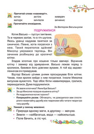Прочитай слова «навиворіт»,
киток актілк
килорк кичполх
Прочитайте оповідання.
кивереч
акчинис
За Віктором Васильчуком
ПОДРУЖИЛИСЯ
Котик Васько — пустун і витівник.
То в черевик залізе, то в піч шугоне.
Якось уранці надумав ганятися за
синичкою. Певне, хотів погратися з
нею. Такий переполох здійняв!
Миколці увірвався терпець. Він
зачинив розбишаку до кролячої
клітки.
Згадав хлопчик про кошеня тільки ввечері. Відчинив
клітку і завмер від здивування. Васько лежав поряд із
кроликом, бавився його довгими вухами. А той від задово­
лення аж очі примружив.
Відтоді Васько цілими днями просиджував біля клітки.
Чекав, поки кролик вийде з ним погратися. Інколи Миколка
випускав вухастого. Тоді обоє бігли наввипередки, гралися,
перекидалися. Дуже подружилися.
• Як звали хлопчика? Яким був Васько?
• За що Миколка посадив кошеня в клітку?
• Як подружилися котик і кролик?
• Попрацюйте разом. Обговоріть, чи доводилося вам спосте­
рігати незвичайну дружбу між тваринами або читати твори про
таку дружбу.
Уживай у своєму мовленні.
• Природа одному мати, а другому — мачуха.
• Земля — найбагатша, вода — найсильніша.
• Поле бачить, а ліс чує.
 