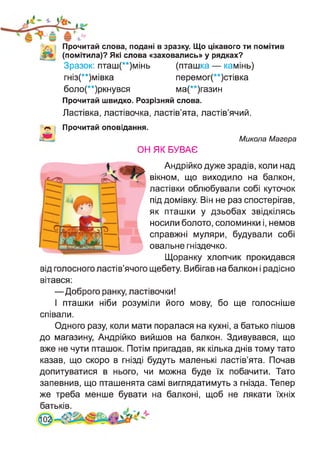 'V. Прочитай слова, подані в зразку. Що цікавого ти помітив
(помітила)? Які слова «заховались» у рядках?
Зразок: пташ(**)мінь (пташка — камінь)
гніз(**)мівка перемог(**)стівка
боло(**)ркнувся ма(**)газин
Прочитай швидко. Розрізняй слова.
Ластівка, ластівочка, ластів’ята, ластів’ячий.
Прочитай оповідання.
ОН ЯК БУВАЄ
Микола Магера
Андрійко дуже зрадів, коли над
вікном, що виходило на балкон,
ластівки облюбували собі куточок
під домівку. Він не раз спостерігав,
як пташки у дзьобах звідкілясь
носили болото, соломинки і, немов
справжні муляри, будували собі
овальне гніздечко.
Щоранку хлопчик прокидався
від голосного ластів’ячого щебету. Вибігав на балкон і радісно
вітався:
—Доброго ранку, ластівочки!
І пташки ніби розуміли його мову, бо ще голосніше
співали.
Одного разу, коли мати поралася на кухні, а батько пішов
до магазину, Андрійко вийшов на балкон. Здивувався, що
вже не чути пташок. Потім пригадав, як кілька днів тому тато
казав, що скоро в гнізді будуть маленькі ластів’ята. Почав
допитуватися в нього, чи можна буде їх побачити. Тато
запевнив, що пташенята самі виглядатимуть з гнізда. Тепер
же треба менше бувати на балконі, щоб не лякати їхніх
батьків.
 