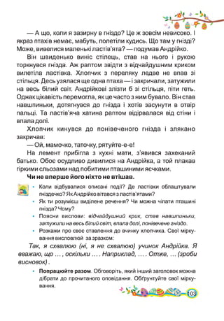 — А що, коли я зазирну в гніздо? Це ж зовсім невисоко. І
якраз птахів немає, мабуть, полетіли кудись. Що там у гнізді?
Може, вивелися маленькі ластів’ята? — подумав Андрійко.
Він швиденько виніс стілець, став на нього і рукою
торкнувся гнізда. Аж раптом звідти з відчайдушним криком
вилетіла ластівка. Хлопчик з переляку ледве не впав зі
стільця. Десь узялася ще одна птаха — і закричали, затужили
на весь білий світ. Андрійкові злізти б зі стільця, піти геть.
Однак цікавість перемогла, як це часто з ним бувало. Він став
навшпиньки, дотягнувся до гнізда і хотів засунути в отвір
пальці. Та ластів’яча хатина раптом відірвалася від стіни і
впала долі.
Хлопчик кинувся до понівеченого гнізда і злякано
закричав:
— Ой, мамочко, таточку, рятуйте-е-е!
На лемент прибігла з кухні мати, з’явився захеканий
батько. Обоє осудливо дивилися на Андрійка, а той плакав
гіркими сльозами над побитими пташиними яєчками.
Чи не вперше його ніхто не втішав.
І • Коли відбувалися описані події? Де ластівки облаштували
а гніздечко? Як Андрійко вітався з ластів’ятами?
• Як ти розумієш виділене речення? Чи можна чіпати пташині
гнізда? Чому?
• Поясни вислови: відчайдушний крик, став навшпиньки,
затужили на весь білий світ, впала долі, понівечене гніздо.
• Розкажи про своє ставлення до вчинку хлопчика. Свої мірку­
вання висловлюй за зразком:
Так, я схвалюю (ні, я не схвалюю) учинок Андрійка. Я
вважаю, що ..., оскільки .... Наприклад, .... Отже, ... (зроби
висновок).
• Попрацюйте разом. Обговоріть, який інший заголовок можна
дібрати до прочитаного оповідання. Обґрунтуйте свої мірку­
вання.
 