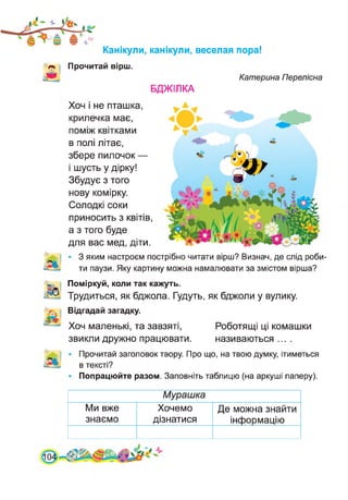 •к
Канікули, канікули, веселая пора!
Прочитай вірш.
БДЖІЛКА
Хоч і не пташка,
крилечка має,
поміж квітками
в полі літає,
збере пилочок —
і шусть у дірку!
Збудує з того
нову комірку.
Солодкі соки
приносить з квітів,
а з того буде
для вас мед, діти.
Катерина Перелісна
З яким настроєм пострібно читати вірш? Визнач, де слід роби­
ти паузи. Яку картину можна намалювати за змістом вірша?
Поміркуй, коли так кажуть.
Трудиться, як бджола. Гудуть, як бджоли у вулику.
Відгадай загадку.
Хоч маленькі, та завзяті,
звикли дружно працювати.
Роботящі ці комашки
називаються ....
Прочитай заголовок твору. Про що, на твою думку, ітиметься
в тексті?
Попрацюйте разом. Заповніть таблицю (на аркуші паперу).
Мурашка
Ми вже
знаємо
Хочемо
дізнатися
Де можна знайти
інформацію
 