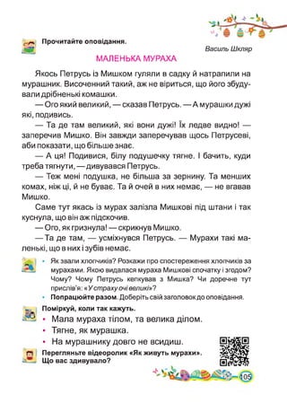 Прочитайте оповідання.
МАЛЕНЬКА МУРАХА
Василь Шкляр
Якось Петрусь із Мишком гуляли в садку й натрапили на
мурашник. Височенний такий, аж не віриться, що його збуду­
вали дрібненькі комашки.
— Ого який великий, — сказав Петрусь. — А мурашки дужі
які, подивись.
— Та де там великий, які вони дужі! їх ледве видно! —
заперечив Мишко. Він завжди заперечував щось Петрусеві,
аби показати, що більше знає.
— А ця! Подивися, білу подушечку тягне. І бачить, куди
треба тягнути, —дивувався Петрусь.
— Теж мені подушка, не більша за зернину. Та менших
комах, ніж ці, й не буває. Та й очей в них немає, — не вгавав
Мишко.
Саме тут якась із мурах залізла Мишкові під штани і так
куснула, що він аж підскочив.
— Ого, як гризнула! — скрикнув Мишко.
—Та де там, — усміхнувся Петрусь. — Мурахи такі ма­
ленькі, що в них і зубів немає.
Як звали хлопчиків? Розкажи про спостереження хлопчиків за
мурахами. Якою видалася мураха Мишкові спочатку і згодом?
Чому? Чому Петрусь кепкував з Мишка? Чи доречне тут
прислів’я:« Устрахуочівеликі»?
Попрацюйте разом. Доберіть свій заголовокдо оповідання.
Поміркуй, коли так кажуть.
• Мала мураха тілом, та велика ділом.
• Тягне, як мурашка.
• На мурашнику довго не всидиш.
Перегляньте відеоролик «Як живуть мурахи».
Що вас здивувало?
41
 