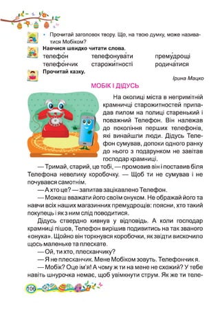 • Прочитай заголовок твору. Що, на твою думку, може назива­
тися Мобіком?
Навчися швидко читати слова.
телефон телефонувати
телефончик старожитності
Прочитай казку.
премудрощі
родичатися
Ірина Мацко
МОБІК І ДІДУСЬ
На околиці міста в непримітній
крамничці старожитностей припа­
дав пилом на полиці старенький і
поважний Телефон. Він належав
до покоління перших телефонів,
які винайшли люди. Дідусь Теле­
фон сумував, допоки одного ранку
до нього з подарунком не завітав
господар крамниці.
—Тримай, старий, це тобі, — промовив він і поставив біля
Телефона невелику коробочку. — Щоб ти не сумував і не
почувався самотнім.
—А хто це?—запитав зацікавлено Телефон.
— Можеш вважати його своїм онуком. Не ображай його та
навчи всіх наших магазинних премудрощів: поясни, хто такий
покупець і як з ним слід поводитися.
Дідусь ствердно кивнув у відповідь. А коли господар
крамниці пішов, Телефон вирішив подивитись на так званого
«онука». Щойно він торкнувся коробочки, як звідти вискочило
щось маленьке та плескате.
— Ой, ти хто, плесканчику?
—Я не плесканчик. Мене Мобіком зовуть. Телефончик я.
— Мобік? Оце ім’я! А чому ж ти на мене не схожий? У тебе
навіть шнурочка немає, щоб увімкнути струм. Як же ти теле-
 