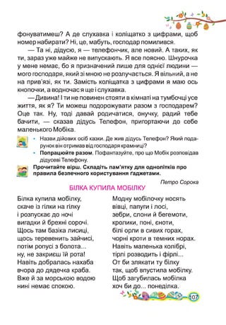 фонуватимеш? А де слухавка і коліщатко з цифрами, щоб
номер набирати? Ні, це, мабуть, господар помилився.
— Та ні, дідусю, я — телефончик, але новий. А таких, як
ти, зараз уже майже не випускають. Я все поясню. Шнурочка
у мене немає, бо я призначений лише для однієї людини —
мого господаря, який зі мною не розлучається. Я вільний, а не
на прив’язі, як ти. Замість коліщатка з цифрами я маю ось
кнопочки, а водночас я ще і слухавка.
—Дивина! І ти не повинен стояти в кімнаті на тумбочці усе
життя, як я? Ти можеш подорожувати разом з господарем?
Оце так. Ну, тоді давай родичатися, онучку, радий тебе
бачити, — сказав дідусь Телефон, пригортаючи до себе
маленького Мобіка.
• Назви дійових осіб казки. Де жив дідусь Телефон? Який пода­
рунок він отримав від господаря крамниці?
• Попрацюйте разом. Пофантазуйте, про що Мобік розповідав
дідусеві Телефону.
Прочитайте вірш. Складіть пам’ятку для однолітків про
правила безпечного користування ґаджетами.
Петро Сорока
БІЛКА КУПИЛА МОБІЛКУ
Білка купила мобілку,
скаче із гілки на гілку
і розпускає до ночі
вигадки й брехні сорочі.
Щось там базіка лисиці,
щось теревенить зайчисі,
потім ропусі з болота...
ну, не закриєш їй рота!
Навіть добралась нахаба
вчора до дядечка краба.
Вже й за морською водою
нині немає спокою.
Модну мобілочку носять
вівці, папуги і лосі,
зебри, слони й бегемоти,
кролики, поні, єноти,
білі орли в сивих горах,
чорні кроти в темних норах.
Навіть маленька колібрі,
тірлі розводить і фірлі...
От би злякати ту білку
так, щоб впустила мобілку.
Щоб загубилась мобілка
хоч би до... понеділка.
 