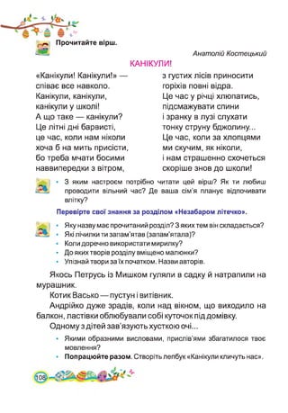 Прочитайте вірш.
Анатолій Костецький
КАНІКУЛИ!
«Канікули! Канікули!» —
співає все навколо.
Канікули, канікули,
канікули у школі!
А що таке — канікули?
Це літні дні барвисті,
це час, коли нам ніколи
хоча б на мить присісти,
бо треба мчати босими
наввипередки з вітром,
з густих лісів приносити
горіхів повні відра.
Це час у річці хлюпатись,
підсмажувати спини
і зранку в лузі слухати
тонку струну бджолину...
Це час, коли за хлопцями
ми скучим, як ніколи,
і нам страшенно схочеться
скоріше знов до школи!
І • 3 яким настроєм потрібно читати цей вірш? Як ти любиш
проводити вільний час? Де ваша сім’я планує відпочивати
влітку?
Перевірте свої знання за розділом «Незабаром літечко».
Яку назву має прочитаний розділ? З яких тем він складається?
Які лічилки ти запам’ятав (запам’ятала)?
Коли доречно використати мирилку?
До яких творів розділу вміщено малюнки?
Упізнай твори за їх початком. Назви авторів.
Якось Петрусь із Мишком гуляли в садку й натрапили на
мурашник.
Котик Васько—пустун і витівник.
Андрійко дуже зрадів, коли над вікном, що виходило на
балкон, ластівки облюбували собі куточок під домівку.
Одному з дітей зав’язують хусткою очі...
• Якими образними висловами, прислів’ями збагатилося твоє
мовлення?
• Попрацюйте разом. Створіть лепбук «Канікули кличуть нас».
 