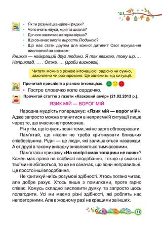 Як ти розумієш виділені рядки?
Чого вчать наука, мрія та школа?
До чого закликає авторка вірша?
Що означає вислів виростиЛюдиною?
Що має стати другом для кожної дитини? Свої міркування
висловлюй за зразком:
Книжка — найкращий друг людини. Я так вважаю, тому що....
Наприклад, .... Отже, ... (зроби висновок).
Читати можна з різною інтонацією: радісно чи сумно,
захоплено чи розчаровано. Це залежить від ситуації.
Прочитай прислів’я з різною інтонацією. *_2 X
• Гостре словечко коле сердечко.
Прочитай статтю з газети «Казковий вечір» (21.02.2013 р.).
ЯЗИК МІЙ —ВОРОГ МІЙ
Народна мудрість попереджує: «Язик мій — ворог мій».
Адже запросто можна опинитися в неприємній ситуації лише
через те, що вчасно не промовчав.
Річ у тім, що існують певні теми, які не варто обговорювати.
Пам’ятай, що ніколи не треба критикувати близьких
співбесідника. Рідні — це люди, які залишаються назавжди.
А от друзі в такому випадку виявляються тимчасовими.
Пам’ятаєш приказку «На колір і смак товариш не всяк»?
Кожен має право на особисті вподобання. І якщо ці смаки із
твоїми не збігаються, то це не означає, що вони неправильні.
Це просто інші вподобання.
Не критикуй чиїсь розумові здібності. Хтось погано читає,
але добре рахує. Хтось пише з помилками, проте гарно
співає. Комусь складно висловити думку, та запросто щось
полагодити. Усі ми маємо різні здібності, які роблять нас
неповторними. Але в жодному разі не кращими за інших.
 