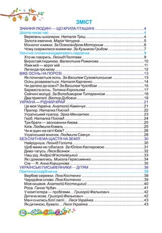 ЗНАННЯ ЛЮДИНІ — ЩО КРИЛА ПТАШИНІ................................................ 4
Школа чекає нас............................................................................................. 4
Вересень-школярик. Наталія Тріщ.........................................................4
Золота хвилина. Марія Чепурна............................................................... 5
Монолог книжки. За Олександром Моторним....................................... 6
Чому скаржилися книжечки. За Кузьмою Гоибом...................................7
Увічливі словечка відкривають сердечка.....................................................9
Хто як говорить. Леонід Полтава...........................................................9
Виростай людиною. Валентина Романова.............................................10
Язик мій — ворог мій.................................................................................. 11
Легенда про мову........................................................................................12
ВЖЕ ОСІНЬ НА ПОРОЗІ................................................................................. 13
Як починається осінь. За Василем Сухомлинським...............................13
Осінь розважається. Наталя Карпенко.................................................14
Чи далеко до осені? За Василем Чухлібом..............................................15
Барвиста осінь. Тетяна Корольова......................................................... 17
Сойчині жолуді. За Володимиром Титаренком...................................... 18
Два приятелі. ВікторДубовик...................................................................19
УКРАЇНА—РІДНИЙ КРАЙ.............................................................................21
Це моя Україна. Анатолій Камінчук.........................................................21
Прапор. Наталка Поклад..........................................................................22
Український прапор. Зірка Мензатюк......................................................23
Герб. Наталка Поклад...............................................................................24
Три брати—засновники Києва................................................................. 25
Київ. Людмила Коваль...............................................................................25
Чи ж один на світі Київ?..............................................................................26
Український віночок. Людмила Савчук.....................................................28
БЕЗ СІМ’Ї НЕМА ЩАСТЯ НАЗЕМЛІ.............................................................. ЗО
Найрідніша. Леонід Пзлота.......................................................................ЗО
Щоб мама не губилася. За Юлією Каспаровою...................................... 31
Диво-татусь. Леся Вознюк.........................................................................32
Наш рід. Андрій М’ястківський................................................................ 33
Як і домовились. Микола Парасименко....................................................34
Сім—Я. Анна Коршунова..........................................................................35
УКРАЇНСЬКІ ПИСЬМЕННИКИ—ДІТЯМ......................................................38
Поетична скарбничка..................................................................................... 38
Вербові сережки. Ліна Костенко ...........................................................38
Чародійне слово. Ліна Костенко............................................................. 39
Моя кишеня. АнатолійКостецький........................................................40
Роса. Ганна Чубач...................................................................................... 41
У комп’ютера — проблеми... Гоигорій Фалькович..................................42
Дитяча мова. Гоигорій Фалькович........................................................... 42
Мені снились біліїлелії... Леся Українка..................................................43
Якдитиною, бувало... Леся Українка.......................................................43
 