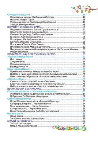 Оповідання про дітей..................................................................................... 44
Несправжня вулиця. За ОксаноюКротюк.............................................. 44
Наш сад. Лаврін Гроха...............................................................................46
Украдений апетит. Володимир Сенцовський.......................................... М
Знайди. Вікторія Кохан.............................................................................48
ЗДРАСТУЙ, ЗИМОНЬКО-ЗИМА!................................................................... 51
Якдзвенять сніжинки. Василь Сухомлинський....................................... 51
Прилітайте під вікно. Гоицько Бойко......................................................53
Синичка й горобець. За Петром Панчем.................................................53
Сніжинки. Катерина Перелісна............................................................... 55
Подарунок. Марія Пономаренко.............................................................. 55
Санчата. Ярослав Стельмах................................................................... 56
Про хом’яка Тимка. Юлія Смаль............................................................... 58
Ялинкова лічилка. МаринаДружиніна.....................................................59
Якдванадцять місяців Новий рік виряджали. За Тарасом Кіньком...... 60
Різдвяні колядки..........................................................................................62
КАЗКИ МАЛЕНЬКІ, А РОЗУМУ В НИХ БАГАТО............................................ 63
Українські народні казки................................................................................. 63
Сніг і заєць................................................................................................... 63
Хитрий півень..............................................................................................64
Нерозумне кошеня..................................................................................... 66
Ведмідь і черв’як......................................................................................... 67
Казки народів Європи..................................................................................... 69
Пухкенький млинець. Німецька народна казка...................................... 69
ЯкЛось ізЛисичкою ногами мінялися. Білоруська народна казка....... 71
Лихе слово не забувається. Болгарська народна казка........................ 72
Авторські казки................................................................................................74
Казка про ґудзик. Марія Солтис-Смирнова............................................ 74
Борсучок, який умів малювати. Леонід Куліш-Зіньків.............................76
Як буря поміняла вивіски. Ганс КрістіанАндерсен................................78
ВЕСНА, ВЕСНА-ВЕСНЯНОЧКА................................................................... 80
Сонце гріє, сонце сяє—вся природа воскресає......................................... 80
Жайворонок сонечкудопомагає. Василь Сухомлинський.................... 81
Добре діло. За Євгеном Шморгуном .....................................................82
Стежина до Шевченка.................................................................................... 83
Дорогі Шевченківські місця. АнатолійГригорук..................................... 83
Сонце гріє, вітер віє... Тарас Шевченко..................................................84
Зоре моя вечірняя... ТарасШевченко......................................................84
Сонце заходить... ТарасШевченко.......................................................... 85
Вірші Тараса Шевченка. Андрій М’ястківський...................................... 85
Величне свято.................................................................................................86
Наша весна..................................
Загублена писанка. Ірина Мацко
ЦІКАВИНКИ ЗВІДУСІЛЬ..................
З історії світлофора....................
Історія першого пилососа..........
86
87
90
90
 