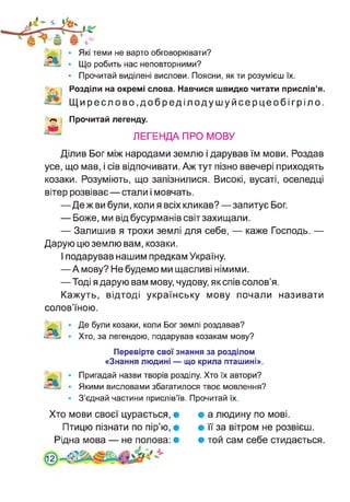 Які теми не варто обговорювати?
Що робить нас неповторними?
Прочитай виділені вислови. Поясни, як ти розумієш їх.
Розділи на окремі слова. Навчися швидко читати прислів’я.
Щиреслово,добреділодушуйсерцеобігріло.
Прочитай легенду.
ЛЕГЕНДА ПРО МОВУ
Ділив Бог між народами землю і дарував їм мови. Роздав
усе, що мав, і сів відпочивати. Аж тут пізно ввечері приходять
козаки. Розуміють, що запізнилися. Високі, вусаті, оселедці
вітер розвіває—стали і мовчать.
—Де ж ви були, коли я всіх кликав?—запитує Бог.
— Боже, ми від бусурманів світ захищали.
— Залишив я трохи землі для себе, — каже Господь. —
Дарую цю землю вам, козаки.
І подарував нашим предкам Україну.
—А мову? Не будемо ми щасливі німими.
—Тоді я дарую вам мову, чудову, як спів солов’я.
Кажуть, відтоді українську мову почали називати
солов’їною.
Де були козаки, коли Бог землі роздавав?
Хто, за легендою, подарував козакам мову?
Перевірте свої знання за розділом
«Знання людині — що крила пташині».
Пригадай назви творів розділу. Хто їх автори?
Якими висловами збагатилося твоє мовлення?
З’єднай частини прислів’їв. Прочитай їх.
Хто мови своєї цурається, •
Птицю пізнати по пір’ю, •
Рідна мова — не полова: •
• а людину по мові.
• її за вітром не розвієш.
• той сам себе стидається
 