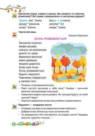 Прочитай слова, подані у зразку. Що цікавого ти помітив
(помітила)? Які слова «заховалися» в наступних рядках?
Зразок: во(**)леко
дощо(**)конечко
коле(**)нечко
Прочитай вірш.
(вода — далеко)
затули(**)ст
хмар(**)люжі
ОСІНЬ РОЗВАЖАЄТЬСЯ
Затулили сонечко
хмари дощові,
скачуть за віконечком
краплі по траві.
Вкрилися вологою
вмиті деревця,
мокрою дорогою
вітер шле гінця.
Осінь розважається,
будить падолист.
Човником гойдається
у калюжі лист.
Наталя Карпенко
Розкажи, як розважалася осінь.
Який настрій викликав у тебе вірш? Знайди і прочитай
речення, яке відповідає ілюстрації.
Намалюй словами осінні розваги. Які кольори будуть на твоїй
картині? Чому?
Підготуй повідомлення про свої улюблені справи восени.
Падолист — опадання листя.
Й
І- • Поміркуй, від яких слів утворилося слово падолист.
• Добери слова, близькі до нього за значенням.
• Чи доводилося тобі спостерігати, як опадає листя? Продовж
ряд слів: кружляє, танцює....
4
 