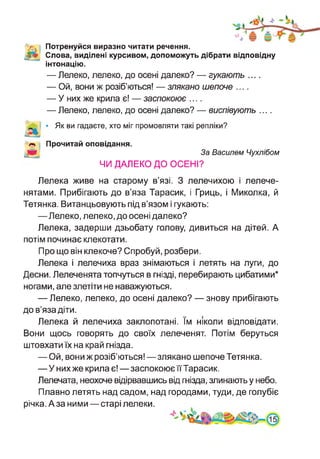 V. Потренуйся виразно читати речення.
Слова, виділені курсивом, допоможуть дібрати відповідну
інтонацію.
— Лелеко, лелеко, до осені далеко? — гукають ....
— Ой, вони ж розіб’ються! — злякано шепоче ....
— У них же крила є! — заспокоює ....
— Лелеко, лелеко, до осені далеко? — виспівують ....
• Як ви гадаєте, хто міг промовляти такі репліки?
Прочитай оповідання.
За Василем Чухлібом
ЧИ ДАЛЕКО ДО ОСЕНІ?
Лелека живе на старому в’язі. З лелечихою і лелече­
нятами. Прибігають до в’яза Тарасик, і Гриць, і Миколка, й
Тетянка. Витанцьовують під в’язом і гукають:
—Лелеко, лелеко, до осені далеко?
Лелека, задерши дзьобату голову, дивиться на дітей. А
потім починає клекотати.
Про що він клекоче? Спробуй, розбери.
Лелека і лелечиха враз знімаються і летять на луги, до
Десни. Лелеченята топчуться в гнізді, перебирають цибатими*
ногами, але злетіти не наважуються.
— Лелеко, лелеко, до осені далеко? — знову прибігають
до в’яза діти.
Лелека й лелечиха заклопотані. їм ніколи відповідати.
Вони щось говорять до своїх лелеченят. Потім беруться
штовхати їх на край гнізда.
— Ой, вони ж розіб’ються!—злякано шепоче Тетянка.
—У них же крила є!—заспокоює її Тарасик.
Лелечата, неохоче відірвавшись від гнізда, злинають у небо.
Плавно летять над садом, над городами, туди, де голубіє
річка. А за ними—старі лелеки.
 