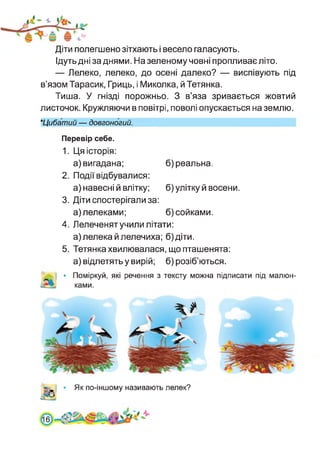 Діти полегшено зітхають і весело галасують.
Ідуть дні за днями. На зеленому човні пропливає літо.
— Лелеко, лелеко, до осені далеко? — виспівують під
в’язом Тарасик, Гриць, і Миколка, й Тетянка.
Тиша. У гнізді порожньо. З в’яза зривається жовтий
листочок. Кружляючи в повітрі, поволі опускається на землю.
★Цибатий — довгоногий.
Перевір себе.
1. Ця історія:
а) вигадана; б) реальна.
2. Події відбувалися:
а) навесні й влітку; б) улітку й восени.
3. Діти спостерігали за:
а) лелеками; б) сойками.
4. Лелеченят учили літати:
а)лелека йлелечиха; б)діти.
5. Тетянка хвилювалася, що пташенята:
а) відлетять у вирій; б) розіб’ються.
• Поміркуй, які речення з тексту можна підписати під малюн­
ками.
Як по-іншому називають лелек?
6
 