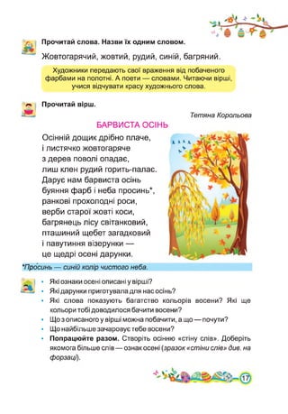 Прочитай слова. Назви їх одним словом.
Жовтогарячий, жовтий, рудий, синій, багряний.
Художники передають свої враження від побаченого
фарбами на полотні. А поети — словами. Читаючи вірші,
учися відчувати красу художнього слова.
Прочитай вірш.
БАРВИСТА ОСІНЬ
Осінній дощик дрібно плаче,
і листячко жовтогаряче
з дерев поволі опадає,
лиш клен рудий горить-палає.
Дарує нам барвиста осінь
буяння фарб і неба просинь*,
ранкові прохолодні роси,
верби старої жовті коси,
багрянець лісу світанковий,
пташиний щебет загадковий
і павутиння візерунки —
це щедрі осені дарунки.
Тетяна Корольова
★Просинь — синій колір чистого неба.
; • Які ознаки осені описані у вірші?
• Які дарунки приготувала для нас осінь?
• Які слова показують багатство кольорів восени? Які ще
кольори тобі доводилося бачити восени?
• Що з описаного у вірші можна побачити, а що — почути?
• Що найбільше зачаровує тебе восени?
• Попрацюйте разом. Створіть осінню «стіну слів». Доберіть
якомога більше слів — ознак осені (зразок «стіни слів» див. на
форзаці).
4
 