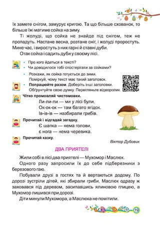 їх замете снігом, замурує кригою. Та що більше схованок, то
більше їжі матиме сойка на зиму.
Ті жолуді, що сойка не знайде під снігом, теж не
пропадуть. Настане весна, розтане сніг, і жолуді проростуть.
Мине час, і виростуть з них гарні й ставні дуби.
Отак сойка і садить дуби у своєму лісі.
Про кого йдеться в тексті?
Чи доводилося тобі спостерігати за сойками?
Розкажи, як сойка готується до зими.
Поміркуй, чому текст має такий заголовок.
Попрацюйте разом. Доберіть інші заголовки.
Обґрунтуйте свою думку. Перегляньте відеоролик.
Чітко промовляй чистомовки.
Ли-ли-ли — ми у лісі були.
Ок-ок-ок — там багато ягідок.
Ів-ів-ів — назбирали грибів.
Прочитай і відгадай загадку.
Є шапка — нема голови,
є нога — нема черевика.
Прочитай казку.
Віктор Дубовик
ДВА ПРИЯТЕЛІ
Жили собі в лісі два приятелі — Мухомор і Маслюк.
Одного разу запросили їх до себе підберезники з
березового гаю.
Побували друзі в гостях та й вертаються додому. По
дорозі зустріли дітей, які збирали гриби. Маслюк одразу ж
заховався під деревом, засипавшись ялиновою глицею, а
Мухомор лишився при дорозі.
Діти минули Мухомора, а Маслюка не помітили.
 