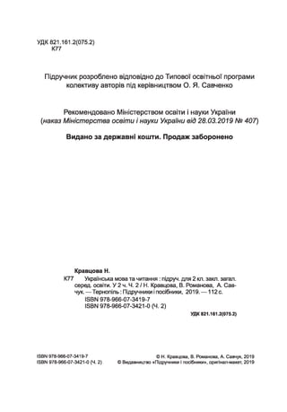 УДК 821.161.2(075.2)
К77
Підручник розроблено відповідно до Типової освітньої програми
колективу авторів під керівництвом О. Я. Савченко
Рекомендовано Міністерством освіти і науки України
(наказ Міністерства освіти і науки України від 28.03.2019 № 407)
Видано за державні кошти. Продаж заборонено
Кравцова Н.
К77 Українська мова та читання : підруч. для 2 кл. закл. загал,
серед, освіти. У 2 ч. Ч. 2 / Н. Кравцова, В. Романова, А. Сав­
чук. —Тернопіль: Підручники і посібники, 2019. — 112 с.
ISBN 978-966-07-3419-7
ISBN 978-966-07-3421-0 (Ч. 2)
УДК 821.161.2(075.2)
ISBN 978-966-07-3419-7
ISBN 978-966-07-3421-0 (Ч. 2)
© H. Кравцова, В. Романова, А. Савчук, 2019
© Видавництво «Підручники І посібники», оригінал-макет, 2019
 