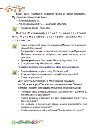 Коли вони пройшли, Маслюк виліз зі своєї схованки.
Мухомор пихато сказав йому:
— Мене всі знають.
— Через те і минають, — відповів Маслюк.
Роз’єднай слова і прочитай.
ВідтодіМухоморіМаслюкбільшенеприятелю
ють.Мухоморживенагалявині.аМаслюк —
підял инкою.
Назви дійових осіб казки. Як поводився Маслюк після зустрічі з
дітьми? А Мухомор?
Попрацюйте разом. Установіть послідовність дій Мухомора і
Маслюка: верталися, побували, не приятелюють, жили,
зустріли.
Гра-імпровізація. Персонажі: Маслюк, Мухомор, діти.
Створіть пам’ятку «Якзбирати гриби».
Перевірте свої знання за розділом «Вже осінь на порозі».
Пригадай назви творів розділу. Хто їх автори?
Яких творів (віршованих чи прозових) більше в розділі?
З яких творів рядки?
Діти минули Мухомора, а Маслюка не помітили.
— Ой, вони ж розіб’ються! — злякано шепоче Тетянка.
Почала ніжками розчищати місце між кореневищами.
• Пригадай казку Віктора Дубовика «Два приятелі». Що було б,
якби Маслюк не заховався?
• Якими словами-образами автори передавали присутність
осені в природі?
• Які вислови з прочитаних творів можна використати для
складання власної розповіді?
• Який осінній місяць твій улюблений? Що ти знаєш про нього?
0
 