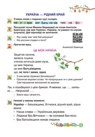 УКРАЇНА — РІДНИЙ КРАЙ
Утвори слова з поданих груп складів,
на у ї кра щи Бать на ків чиз на Віт
Послухай пісню Миколи Ведмедері на слова Анатолія
Камінчука «Це моя Україна». Перевір, чи уважно ти слухав
(слухала). Дай відповіді на запитання.
• Яку назву має твоя Батьківщина?
• Які рослини згадані в пісні?
Ж
Прочитай вірш.
Анатолій Камінчук
ЦЕ МОЯ УКРАЇНА
Зацвітає калина,
зеленіє ліщина,
степом котиться диво-луна,
це моя Україна,
це моя Батьківщина,
що, як тато і мама, одна.
• 3 ким автор порівнює Батьківщину?
• Прочитай виділені слова. Чи погоджуєшся ти з цією думкою?
Свої міркування висловлюй за зразком:
Так, я погоджуюся з цією думкою. Я вважаю, що ..., оскіль­
ки .... Наприклад, ....
• Вивчи вірш напам’ять.
Уживай у своєму мовленні.
- Україна — Батьківщина, Вітчизна, рідний край, рідна
земля.
• Наша слава — Українська держава.
• Людина без Вітчизни — як соловей без пісні.
• Без Батьківщини немає людини.
 