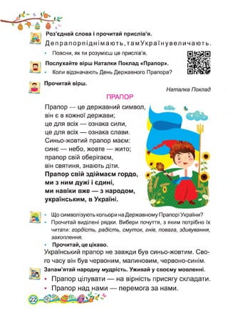 Роз’єднай слова і прочитай прислів’я.
Депрапорпіднімають,тамУкраїнувеличають.
• Поясни, як ти розумієш це прислів’я.
Послухайте вірш Наталки Поклад «Прапор».
• Коли відзначають День Державного Прапора?
Прочитай вірш.
ПРАПОР
Прапор — це державний символ,
він є в кожної держави;
це для всіх — ознака сили,
це для всіх — ознака слави.
Синьо-жовтий прапор маєм:
синє — небо, жовте — жито;
прапор свій оберігаєм,
він святиня, знають діти.
Прапор свій здіймаєм гордо,
ми з ним дужі і єдині,
ми навіки вже — з народом,
українським, в Україні.
• Що символізують кольори на Державному Прапорі України?
• Прочитай виділені рядки. Вибери почуття, з яким потрібно їх
читати: гордість, радість, смуток, гнів, повага, здивування,
захоплення.
• Прочитай, це цікаво.
Український прапор не завжди був синьо-жовтим. Сво­
го часу він був червоним, малиновим, червоно-синім.
Запам’ятай народну мудрість. Уживай у своєму мовленні.
• Прапор цілувати — на вірність присягу складати.
• Прапор над нами — перемога за нами.
 