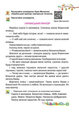 УКРАЇНСЬКИЙ ПРАПОР
Марійка сиділа й малювала. Спочатку взяла блакитний
олівець:
— Хай небо буде погідне, ясне! — сказала вона й нама­
лювала небо.
— У небі хай сяє сонечко, — сказала вона і взяла жовтий
олівець.
Намалювала сонце, і небо повеселішало.
А внизу поле, чорне та сумне.
— Розвеселімо його! — мовили жовта і блакитна барви.
Взялися за рученьки і злинули додолу: одна блакитним
дощиком, друга—ясним проміннячком.
У чорній землі спала насінинка. Пробудилася та й каже:
— Як мені хороше! Дощик мене напоїв, сонечко зігріло.
Буду я проростати.
І над землею піднявся зелений паросток. І другий
піднявся, і третій, і тисяча тисяч веселих зелених паростків!
— Тепер же я знаю, — засміялася Марійка, — де жовте і
блакитне удвох, там настає весна! Бо разом вони дають
зелену барву.
Відклала олівці і замилувалася. Гарна жовта барва з
блакитною! Як сонечко з небом. Як волошка з пшеницею. Як
наш прапор.
• Перекажи зміст оповідання за опорними висловами.
Сиділа й малювала. Блакитний олівець. Небо повеселі­
шало. Жовта і блакитна барви. Насінинка пробудилася.
Тисяча зелених паростків. Як наш прапор.
 