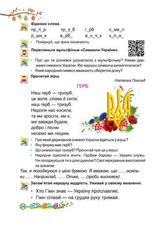 Віднови слова.
ПР_П_Р тр_3_б
р_шн_к В_рб_
> Поміркуй, що вони означають.
г_рб
в н ч к
С МВ л
к л н
Перегляньте мультфільм «Символи України».
Про що ти дізнався (дізналася) з мультфільму? Назви дер­
жавні символи України. Які народні символи запам’яталися?
• Який народний символ вважають оберегом дому?
Прочитай вірш.
Наталка Поклад
Наш герб — тризуб,
це воля, слава й сила
наш герб — тризуб.
Недоля нас косила,
та ми зросли, ми є,
ми завжди будем,
добро і пісню
несемо ми людям.
• Про який державний символ України йдеться у вірші?
• Яку форму має герб?
• Що символізує тризуб? Прочитай про це у вірші.
• Народне прислів’я вчить: Гэрбом дорожи — Україні служи.
Чи погоджуєшся ти з цією думкою? Свої міркування висловлюй
за зразком:
Так, я погоджуюся з цією думкою. Я вважаю, що ..., оскіль­
ки .... Наприклад, .... Отже, ... (зроби висновок) .
Запам’ятай народну мудрість. Уживай у своєму мовленні.
• Хто Гімн знає — Україну прославляє.
• Гімн співай — на грудях руку тримай.
 