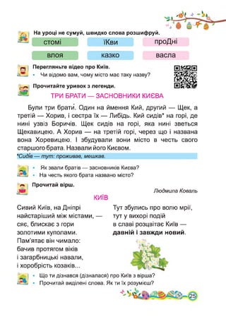 На уроці не сумуй, швидко слова розшифруй.
СТОМІ
ВЛОЯ
їКви
казко
проДні
васла
Перегляньте відео про Київ.
• Чи відомо вам, чому місто має таку назву?
Прочитайте уривок з легенди.
ТРИ БРАТИ — ЗАСНОВНИКИ КИЄВА
Були три брати. Один на ймення Кий, другий — Щек, а
третій — Хорив, і сестра їх — Либідь. Кий сидів* на горі, де
нині узвіз Боричів. Щек сидів на горі, яка нині зветься
Щекавицею. А Хорив — на третій горі, через що і названа
вона Хоревицею. І збудували вони місто в честь свого
старшого брата. Назвали його Києвом.
*СидІв — тут: проживав, мешкав.
Як звали братів — засновників Києва?
На честь якого брата названо місто?
Прочитай вірш.
Людмила Коваль
КИЇВ
Сивий Київ, на Дніпрі
найстаріший між містами, —
сяє, блискає з гори
Тут збулись про волю мрії,
тут у вихорі подій
в славі розцвітає Київ —
золотими куполами. давній і завжди новий.
Пам’ятає він чимало:
бачив протягом віків
і загарбницькі навали,
і хоробрість козаків...
Що ти дізнався (дізналася) про Київ з вірша?
Прочитай виділені слова. Як ти їх розумієш?
 