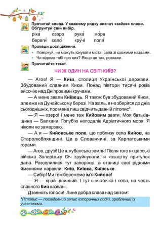 Прочитай слова. У кожному рядку визнач «зайве» слово.
Обґрунтуй свій вибір.
ріка озеро рука море
береги село кручі поля
Проведи дослідження.
• Поміркуй, чи можуть існувати міста, села зі схожими назвами.
• Чи відомо тобі про них? Якщо це так, розкажи.
Прочитайте текст.
ЧИ Ж ОДИН НА СВІТІ КИЇВ?
— Агов! Я — Київ, столиця Української держави.
Збудований славним Києм. Понад півтори тисячі років
височію над Дніпровими кручами.
— А мене звали Київець. Я також був збудований Києм,
але вже на Дунайському березі. На жаль, я не зберігся до днів
сьогоднішніх, про мене лиш свідчить давній літопис*.
— Я — озеро! І мене теж Кийовим звати. Моя батьків­
щина — Балкани. Голубію неподалік Адріатичного моря. Я
ніколи не замерзаю.
— А я — Кийовське поле, що поблизу села Кийов, на
Старолюблянщині. Це в Словаччині, за Карпатськими
горами.
—Агов, друзі! Це я, кубанська земля! Після того як царські
війська Запорізьку Січ зруйнували, я козацтву притулок
дала. Розселилися тут запоріжці, а станиці свої рідними
йменнями нарекли: Київ, Київка, Київське.
— Сибір! Ми теж бережемо ім’я Кийове!
— Я — край цілинний. І тут є містечка і села, на честь
славного Кия названі.
Дзвенять голоси! Лине добра слава над світом!
★Літопис — послідовний запис історичних подій, зроблений їх
учасниками.
 