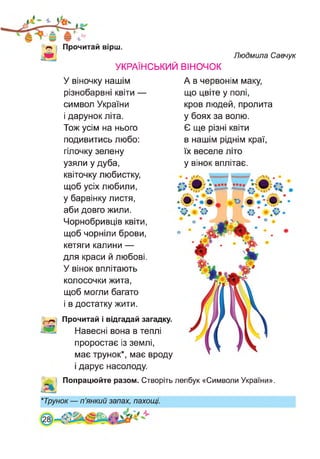 Прочитай вірш.
УКРАЇНСЬКИЙ ВІНОЧОК
Людмила Савчук
У віночку нашім
різнобарвні квіти —
символ України
і дарунок літа.
Тож усім на нього
подивитись любо:
гілочку зелену
узяли у дуба,
квіточку любистку,
щоб усіх любили,
у барвінку листя,
аби довго жили.
Чорнобривців квіти,
щоб чорніли брови,
кетяги калини —
для краси й любові.
У вінок вплітають
колосочки жита,
щоб могли багато
і в достатку жити.
Прочитай і відгадай загадку.
Навесні вона в теплі
проростає із землі,
має трунок*, має вроду
і дарує насолоду.
А в червонім маку,
що цвіте у полі,
кров людей, пролита
у боях за волю.
Є ще різні квіти
в нашім ріднім краї,
їх веселе літо
у вінок вплітає.
Попрацюйте разом. Створіть лепбук «Символи України».
М
*Трунок — п’янкий запах, пахощі.
 